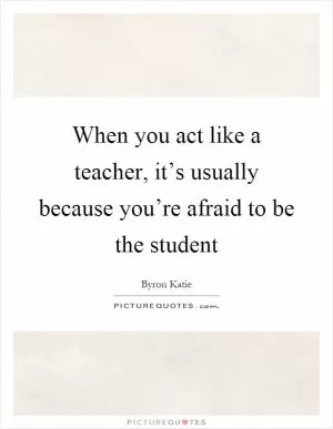When you act like a teacher, it’s usually because you’re afraid to be the student Picture Quote #1