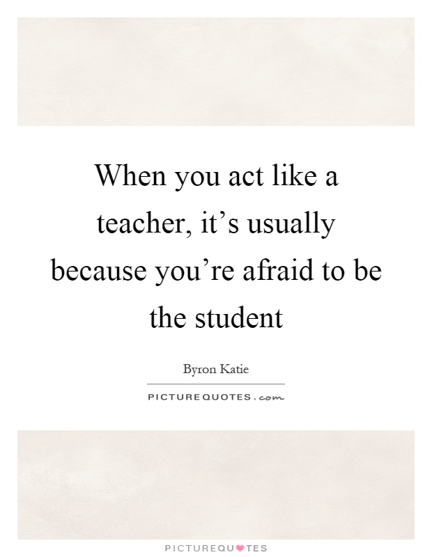 When you act like a teacher, it's usually because you're afraid to be the student Picture Quote #1