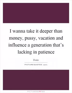 I wanna take it deeper than money, pussy, vacation and influence a generation that’s lacking in patience Picture Quote #1