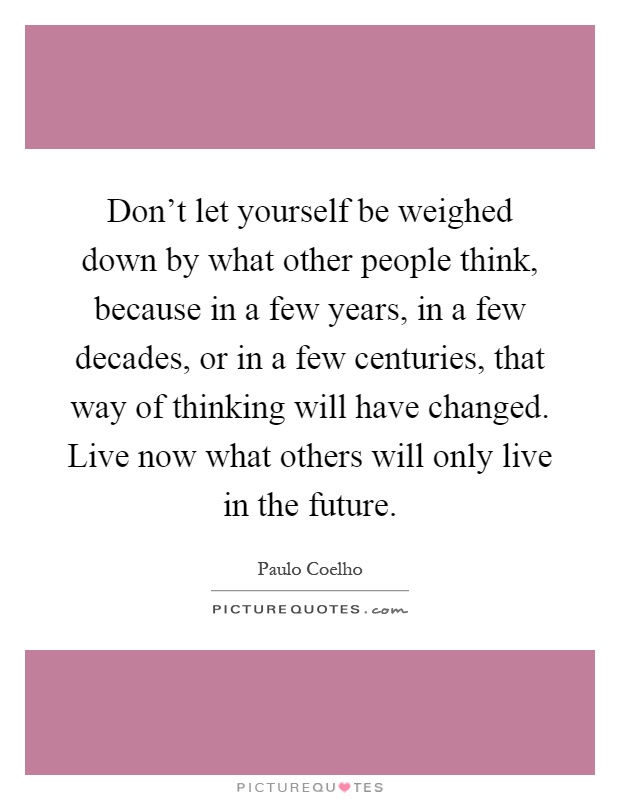 Don't let yourself be weighed down by what other people think, because in a few years, in a few decades, or in a few centuries, that way of thinking will have changed. Live now what others will only live in the future Picture Quote #1
