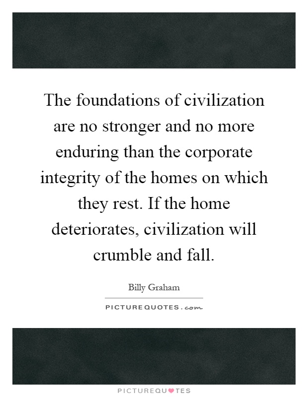 The foundations of civilization are no stronger and no more enduring than the corporate integrity of the homes on which they rest. If the home deteriorates, civilization will crumble and fall Picture Quote #1