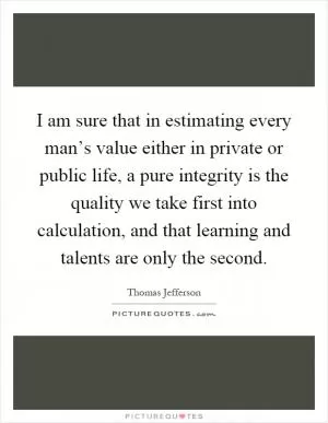 I am sure that in estimating every man’s value either in private or public life, a pure integrity is the quality we take first into calculation, and that learning and talents are only the second Picture Quote #1