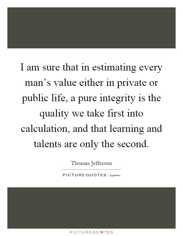 I am sure that in estimating every man's value either in private or public life, a pure integrity is the quality we take first into calculation, and that learning and talents are only the second Picture Quote #1