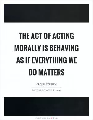 The act of acting morally is behaving as if everything we do matters Picture Quote #1