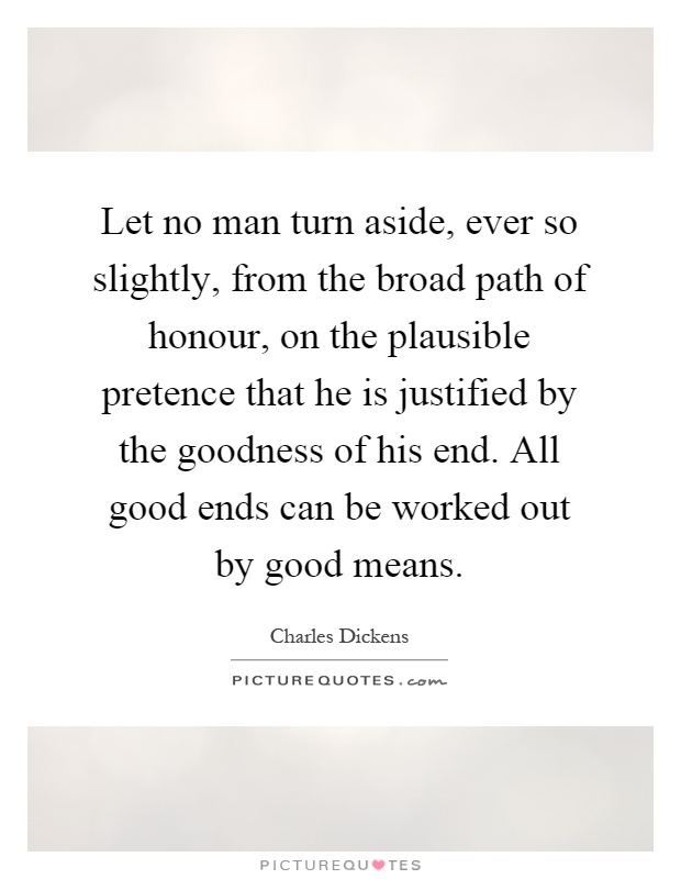 Let no man turn aside, ever so slightly, from the broad path of honour, on the plausible pretence that he is justified by the goodness of his end. All good ends can be worked out by good means Picture Quote #1
