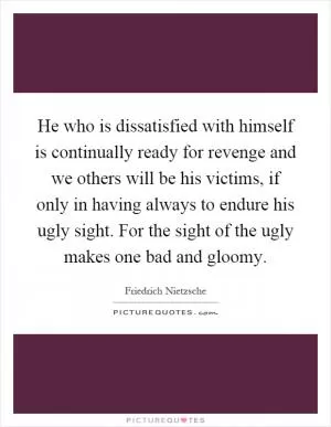 He who is dissatisfied with himself is continually ready for revenge and we others will be his victims, if only in having always to endure his ugly sight. For the sight of the ugly makes one bad and gloomy Picture Quote #1