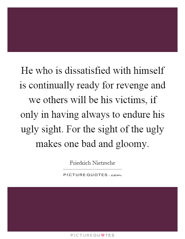 He who is dissatisfied with himself is continually ready for revenge and we others will be his victims, if only in having always to endure his ugly sight. For the sight of the ugly makes one bad and gloomy Picture Quote #1