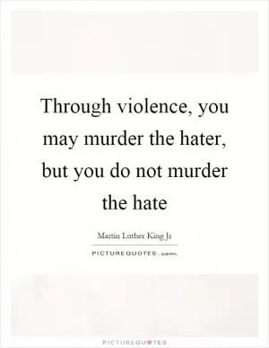 Through violence, you may murder the hater, but you do not murder the hate Picture Quote #1