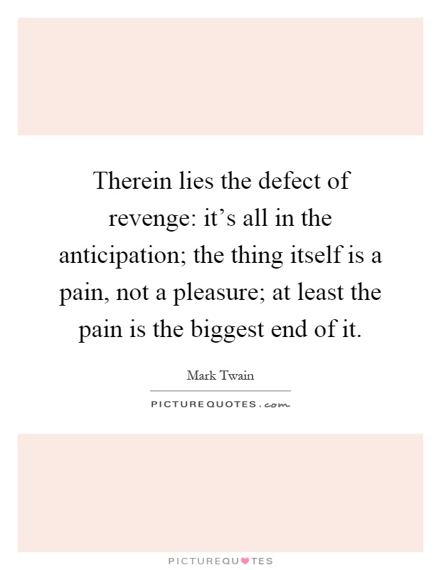 Therein lies the defect of revenge: it's all in the anticipation; the thing itself is a pain, not a pleasure; at least the pain is the biggest end of it Picture Quote #1