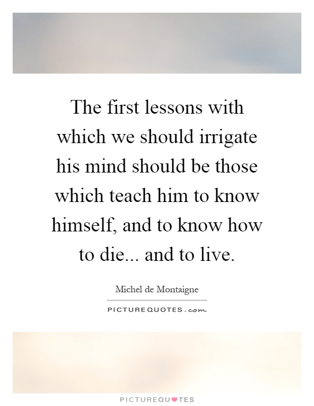 The first lessons with which we should irrigate his mind should be those which teach him to know himself, and to know how to die... and to live Picture Quote #1