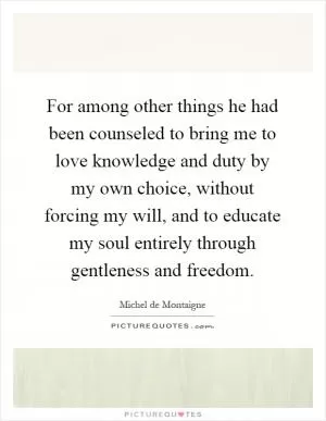 For among other things he had been counseled to bring me to love knowledge and duty by my own choice, without forcing my will, and to educate my soul entirely through gentleness and freedom Picture Quote #1