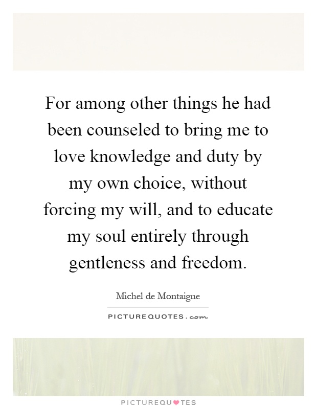 For among other things he had been counseled to bring me to love knowledge and duty by my own choice, without forcing my will, and to educate my soul entirely through gentleness and freedom Picture Quote #1