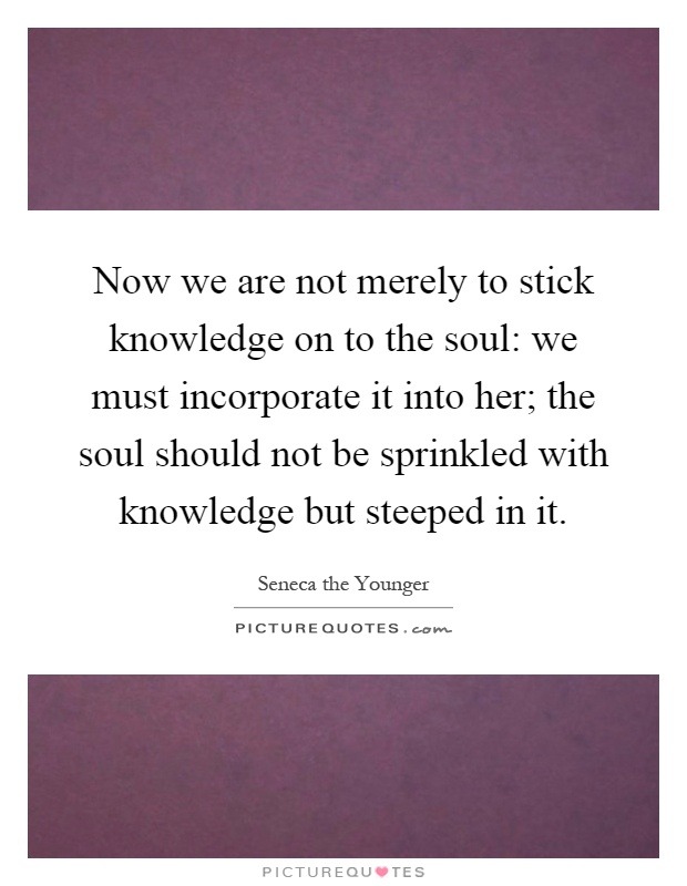 Now we are not merely to stick knowledge on to the soul: we must incorporate it into her; the soul should not be sprinkled with knowledge but steeped in it Picture Quote #1