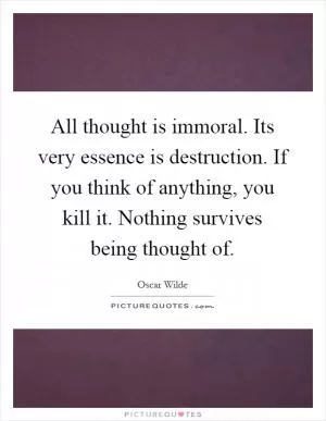 All thought is immoral. Its very essence is destruction. If you think of anything, you kill it. Nothing survives being thought of Picture Quote #1