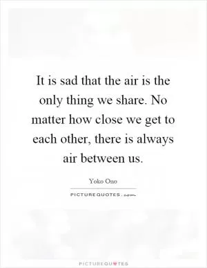 It is sad that the air is the only thing we share. No matter how close we get to each other, there is always air between us Picture Quote #1