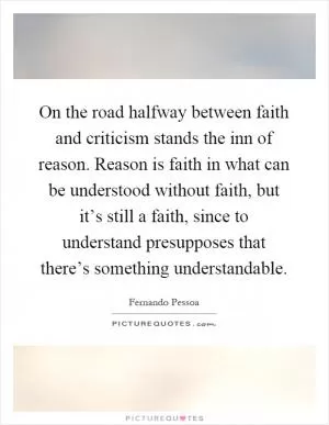 On the road halfway between faith and criticism stands the inn of reason. Reason is faith in what can be understood without faith, but it’s still a faith, since to understand presupposes that there’s something understandable Picture Quote #1