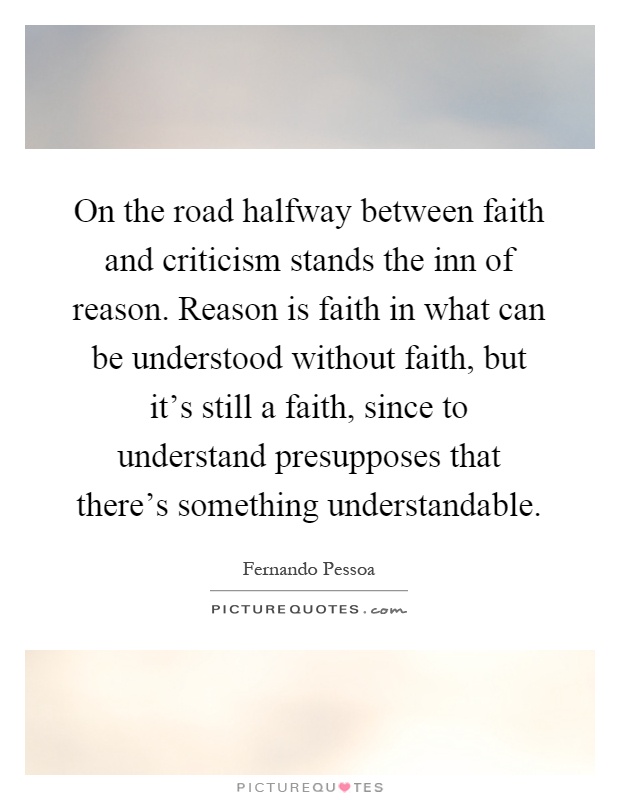 On the road halfway between faith and criticism stands the inn of reason. Reason is faith in what can be understood without faith, but it's still a faith, since to understand presupposes that there's something understandable Picture Quote #1