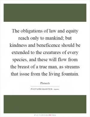 The obligations of law and equity reach only to mankind; but kindness and beneficence should be extended to the creatures of every species, and these will flow from the breast of a true man, as streams that issue from the living fountain Picture Quote #1
