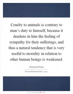 Cruelty to animals is contrary to man’s duty to himself, because it deadens in him the feeling of sympathy for their sufferings, and thus a natural tendency that is very useful to morality in relation to other human beings is weakened Picture Quote #1