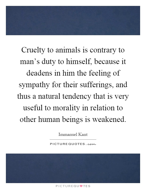 Cruelty to animals is contrary to man's duty to himself, because it deadens in him the feeling of sympathy for their sufferings, and thus a natural tendency that is very useful to morality in relation to other human beings is weakened Picture Quote #1