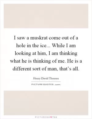 I saw a muskrat come out of a hole in the ice... While I am looking at him, I am thinking what he is thinking of me. He is a different sort of man, that’s all Picture Quote #1