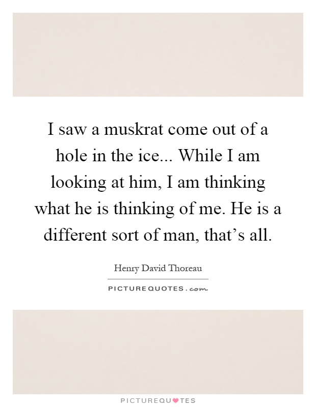 I saw a muskrat come out of a hole in the ice... While I am looking at him, I am thinking what he is thinking of me. He is a different sort of man, that's all Picture Quote #1