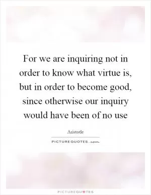 For we are inquiring not in order to know what virtue is, but in order to become good, since otherwise our inquiry would have been of no use Picture Quote #1