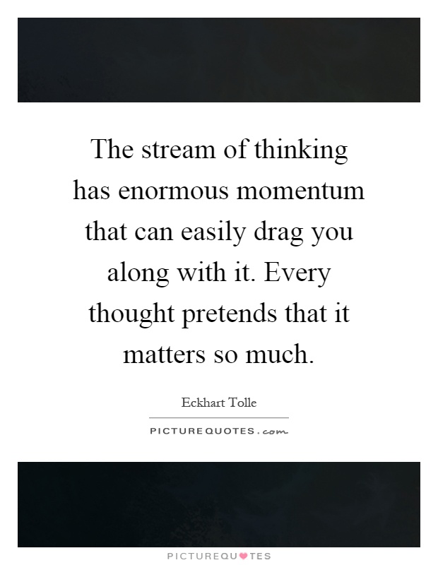 The stream of thinking has enormous momentum that can easily drag you along with it. Every thought pretends that it matters so much Picture Quote #1