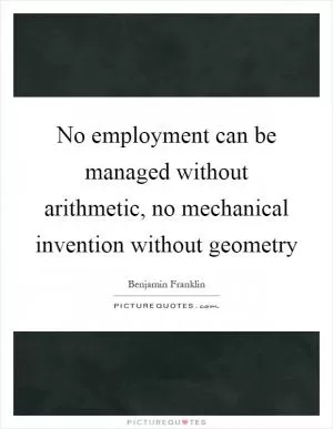 No employment can be managed without arithmetic, no mechanical invention without geometry Picture Quote #1