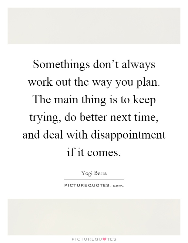 Somethings don't always work out the way you plan. The main thing is to keep trying, do better next time, and deal with disappointment if it comes Picture Quote #1