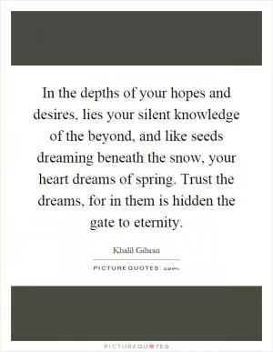 In the depths of your hopes and desires, lies your silent knowledge of the beyond, and like seeds dreaming beneath the snow, your heart dreams of spring. Trust the dreams, for in them is hidden the gate to eternity Picture Quote #1