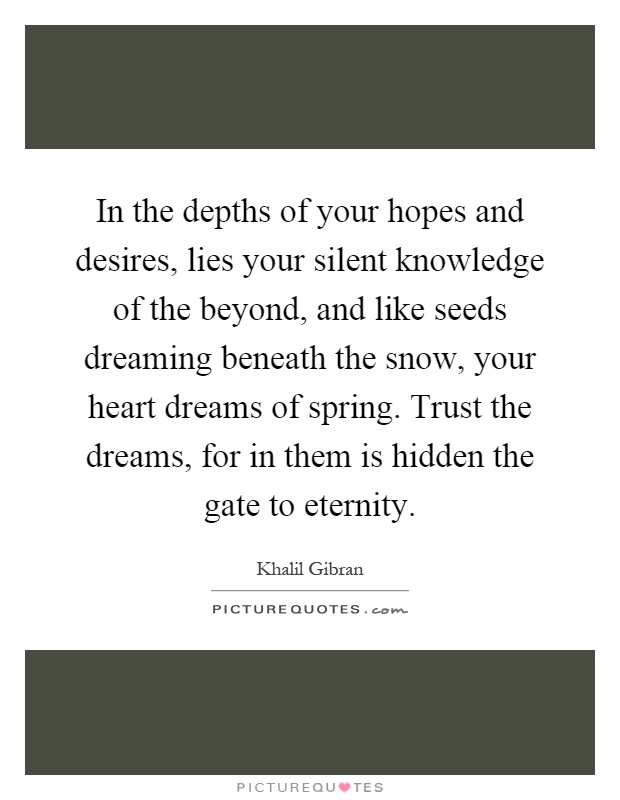 In the depths of your hopes and desires, lies your silent knowledge of the beyond, and like seeds dreaming beneath the snow, your heart dreams of spring. Trust the dreams, for in them is hidden the gate to eternity Picture Quote #1