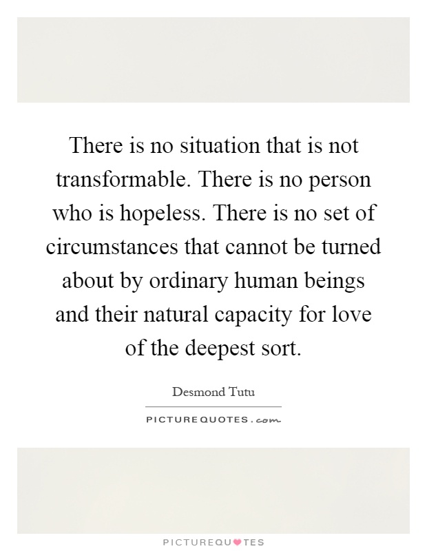 There is no situation that is not transformable. There is no person who is hopeless. There is no set of circumstances that cannot be turned about by ordinary human beings and their natural capacity for love of the deepest sort Picture Quote #1