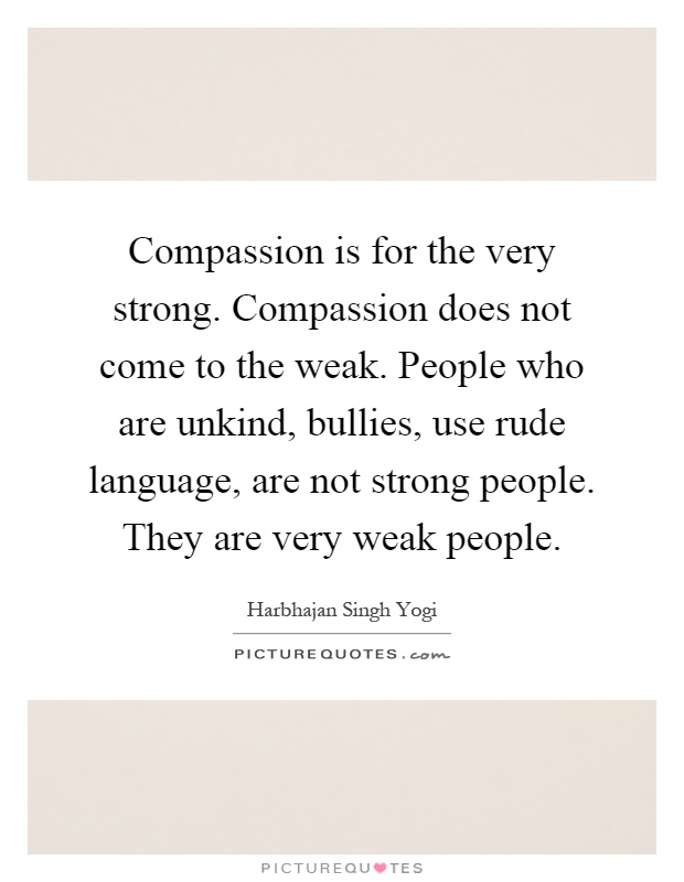 Compassion is for the very strong. Compassion does not come to the weak. People who are unkind, bullies, use rude language, are not strong people. They are very weak people Picture Quote #1