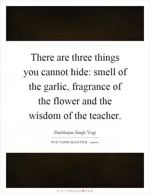 There are three things you cannot hide: smell of the garlic, fragrance of the flower and the wisdom of the teacher Picture Quote #1