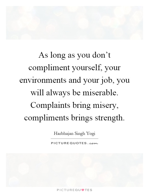 As long as you don't compliment yourself, your environments and your job, you will always be miserable. Complaints bring misery, compliments brings strength Picture Quote #1
