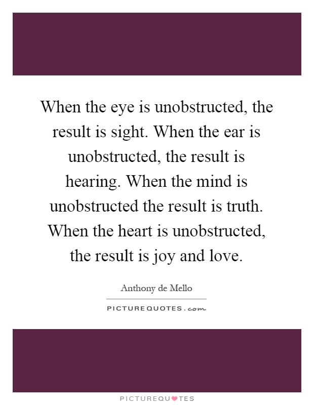 When the eye is unobstructed, the result is sight. When the ear is unobstructed, the result is hearing. When the mind is unobstructed the result is truth. When the heart is unobstructed, the result is joy and love Picture Quote #1