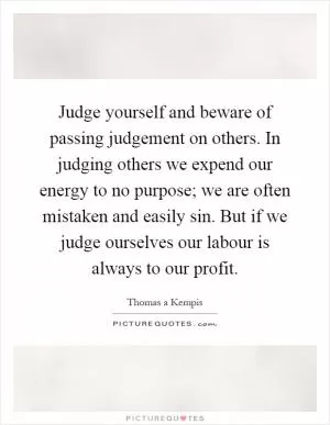 Judge yourself and beware of passing judgement on others. In judging others we expend our energy to no purpose; we are often mistaken and easily sin. But if we judge ourselves our labour is always to our profit Picture Quote #1