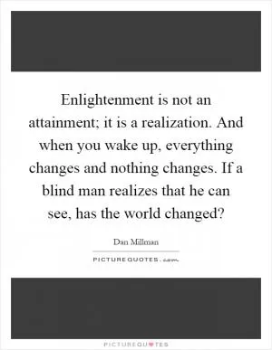 Enlightenment is not an attainment; it is a realization. And when you wake up, everything changes and nothing changes. If a blind man realizes that he can see, has the world changed? Picture Quote #1
