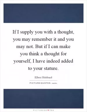 If I supply you with a thought, you may remember it and you may not. But if I can make you think a thought for yourself, I have indeed added to your stature Picture Quote #1