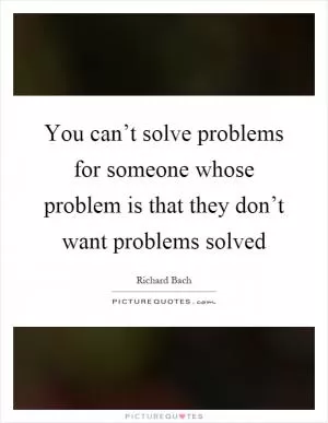 You can’t solve problems for someone whose problem is that they don’t want problems solved Picture Quote #1