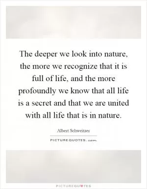 The deeper we look into nature, the more we recognize that it is full of life, and the more profoundly we know that all life is a secret and that we are united with all life that is in nature Picture Quote #1