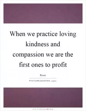 When we practice loving kindness and compassion we are the first ones to profit Picture Quote #1