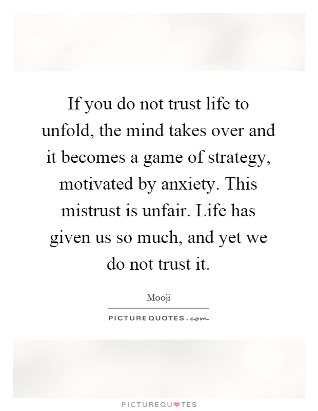 If you do not trust life to unfold, the mind takes over and it becomes a game of strategy, motivated by anxiety. This mistrust is unfair. Life has given us so much, and yet we do not trust it Picture Quote #1