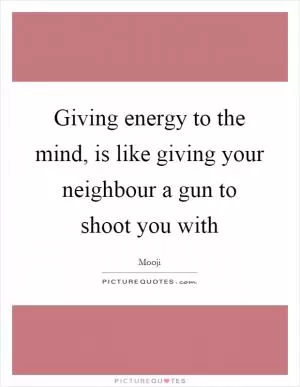 Giving energy to the mind, is like giving your neighbour a gun to shoot you with Picture Quote #1