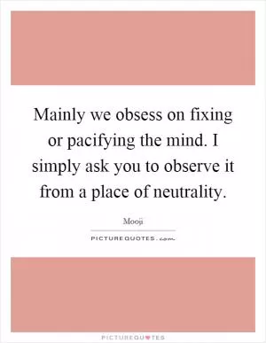 Mainly we obsess on fixing or pacifying the mind. I simply ask you to observe it from a place of neutrality Picture Quote #1
