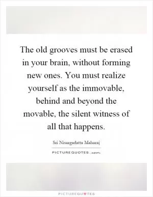 The old grooves must be erased in your brain, without forming new ones. You must realize yourself as the immovable, behind and beyond the movable, the silent witness of all that happens Picture Quote #1