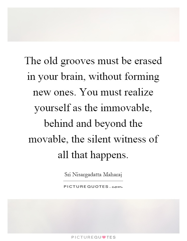 The old grooves must be erased in your brain, without forming new ones. You must realize yourself as the immovable, behind and beyond the movable, the silent witness of all that happens Picture Quote #1