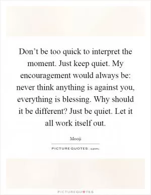 Don’t be too quick to interpret the moment. Just keep quiet. My encouragement would always be: never think anything is against you, everything is blessing. Why should it be different? Just be quiet. Let it all work itself out Picture Quote #1