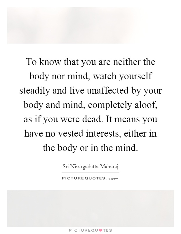 To know that you are neither the body nor mind, watch yourself steadily and live unaffected by your body and mind, completely aloof, as if you were dead. It means you have no vested interests, either in the body or in the mind Picture Quote #1